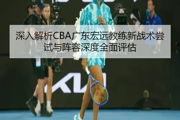 深入解析CBA广东宏远教练新战术尝试与阵容深度全面评估